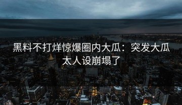 黑料不打烊惊爆圈内大瓜：突发大瓜太人设崩塌了