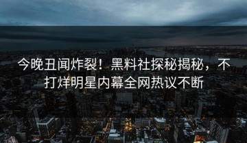今晚丑闻炸裂！黑料社探秘揭秘，不打烊明星内幕全网热议不断