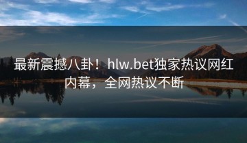 最新震撼八卦！hlw.bet独家热议网红内幕，全网热议不断