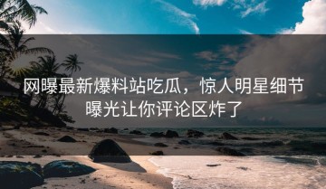 网曝最新爆料站吃瓜，惊人明星细节曝光让你评论区炸了