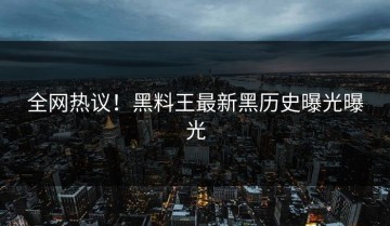 全网热议！黑料王最新黑历史曝光曝光