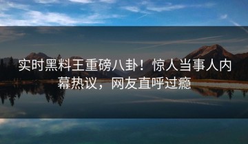 实时黑料王重磅八卦！惊人当事人内幕热议，网友直呼过瘾