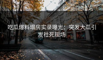 吃瓜爆料塌房实录曝光：突发大瓜引发社死现场