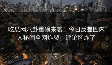 吃瓜网八卦重磅来袭！今日反差圈内人秘闻全网炸裂，评论区炸了