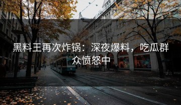 黑料王再次炸锅：深夜爆料，吃瓜群众愤怒中