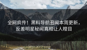 全网疯传！黑料导航丑闻本周更新，反差明星秘闻真相让人瞠目