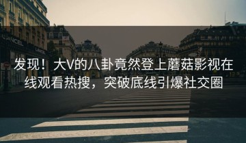 发现！大V的八卦竟然登上蘑菇影视在线观看热搜，突破底线引爆社交圈