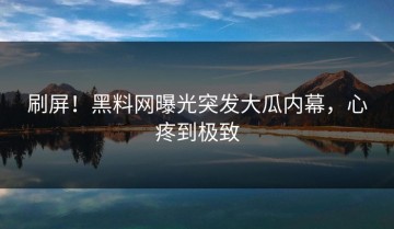 刷屏！黑料网曝光突发大瓜内幕，心疼到极致