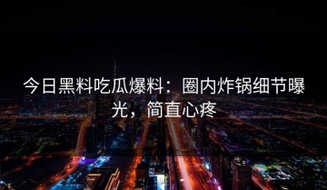 今日黑料吃瓜爆料：圈内炸锅细节曝光，简直心疼