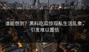 谁能想到？黑料吃瓜惊现私生活乱象，引发难以置信