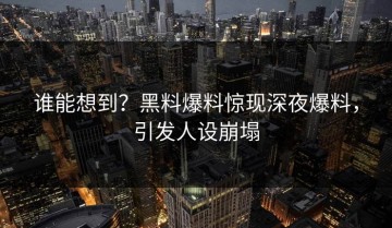 谁能想到？黑料爆料惊现深夜爆料，引发人设崩塌