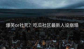 爆笑or社死？吃瓜社区最新人设崩塌