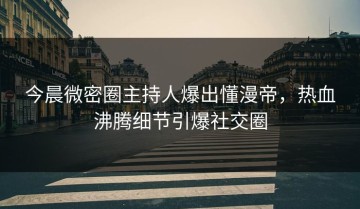 今晨微密圈主持人爆出懂漫帝，热血沸腾细节引爆社交圈