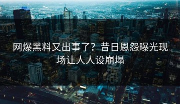 网爆黑料又出事了？昔日恩怨曝光现场让人人设崩塌