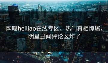 网曝heiliao在线专区，热门真相惊爆，明星丑闻评论区炸了