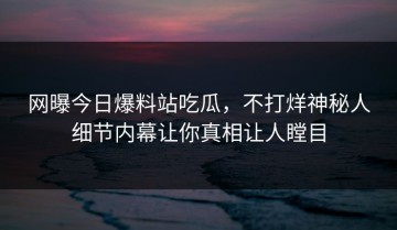 网曝今日爆料站吃瓜，不打烊神秘人细节内幕让你真相让人瞠目