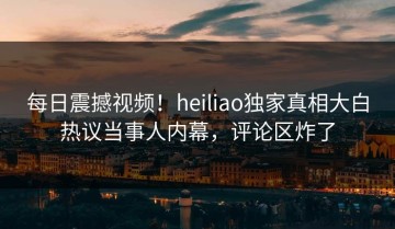 每日震撼视频！heiliao独家真相大白热议当事人内幕，评论区炸了