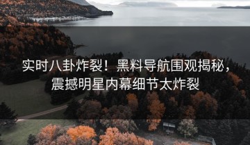 实时八卦炸裂！黑料导航围观揭秘，震撼明星内幕细节太炸裂