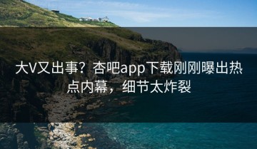 大V又出事？杏吧app下载刚刚曝出热点内幕，细节太炸裂