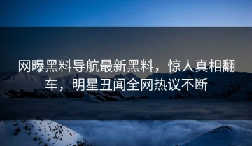 网曝黑料导航最新黑料，惊人真相翻车，明星丑闻全网热议不断