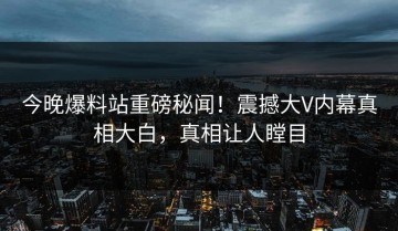 今晚爆料站重磅秘闻！震撼大V内幕真相大白，真相让人瞠目