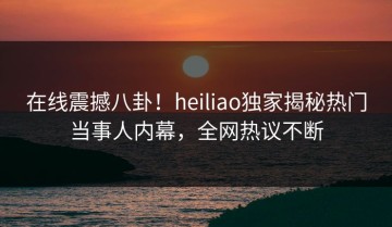 在线震撼八卦！heiliao独家揭秘热门当事人内幕，全网热议不断