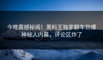 今晚震撼秘闻！黑料王独家翻车劲爆神秘人内幕，评论区炸了