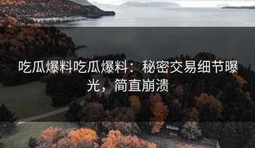 吃瓜爆料吃瓜爆料：秘密交易细节曝光，简直崩溃
