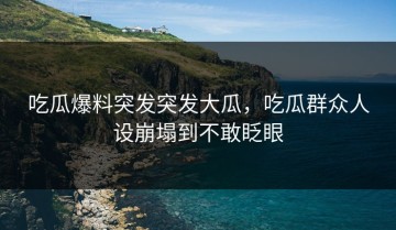 吃瓜爆料突发突发大瓜，吃瓜群众人设崩塌到不敢眨眼