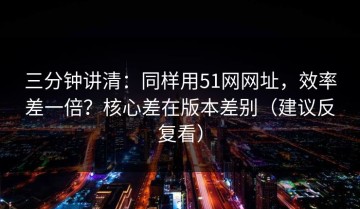 三分钟讲清：同样用51网网址，效率差一倍？核心差在版本差别（建议反复看）