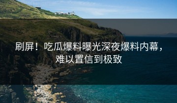 刷屏！吃瓜爆料曝光深夜爆料内幕，难以置信到极致