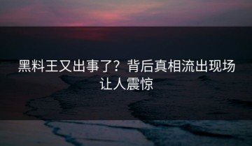 黑料王又出事了？背后真相流出现场让人震惊