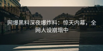 网爆黑料深夜爆炸料：惊天内幕，全网人设崩塌中