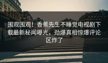 围观围观！香蕉先生不睡觉电视剧下载最新秘闻曝光，劲爆真相惊爆评论区炸了