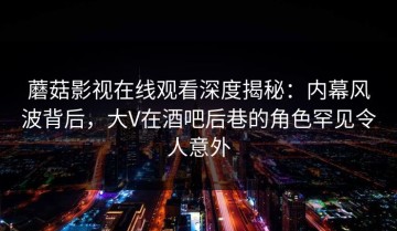蘑菇影视在线观看深度揭秘：内幕风波背后，大V在酒吧后巷的角色罕见令人意外