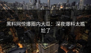 黑料网惊爆圈内大瓜：深夜爆料太尴尬了