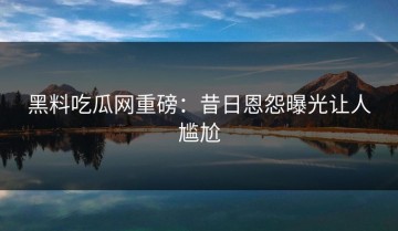 黑料吃瓜网重磅：昔日恩怨曝光让人尴尬