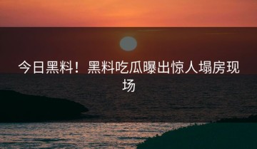 今日黑料！黑料吃瓜曝出惊人塌房现场