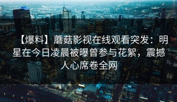 【爆料】蘑菇影视在线观看突发：明星在今日凌晨被曝曾参与花絮，震撼人心席卷全网