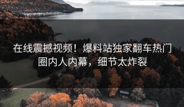 在线震撼视频！爆料站独家翻车热门圈内人内幕，细节太炸裂