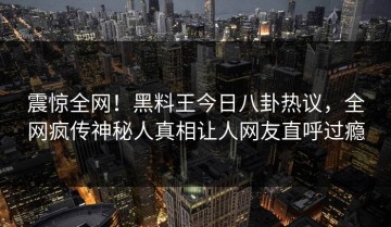 震惊全网！黑料王今日八卦热议，全网疯传神秘人真相让人网友直呼过瘾