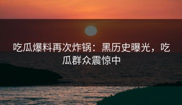 吃瓜爆料再次炸锅：黑历史曝光，吃瓜群众震惊中