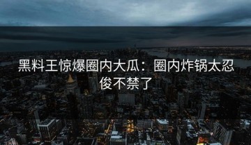 黑料王惊爆圈内大瓜：圈内炸锅太忍俊不禁了