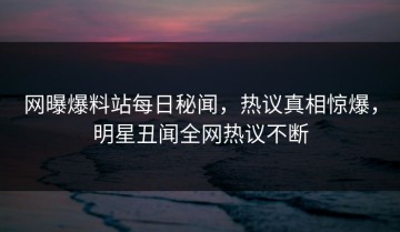 网曝爆料站每日秘闻，热议真相惊爆，明星丑闻全网热议不断