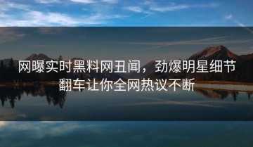 网曝实时黑料网丑闻，劲爆明星细节翻车让你全网热议不断