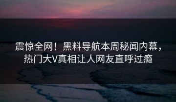 震惊全网！黑料导航本周秘闻内幕，热门大V真相让人网友直呼过瘾