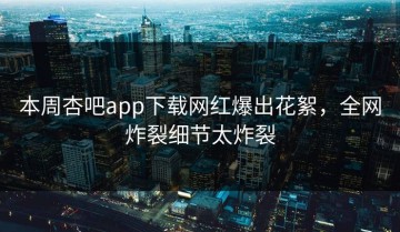 本周杏吧app下载网红爆出花絮，全网炸裂细节太炸裂