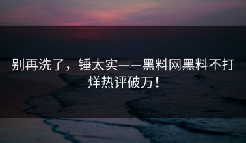 别再洗了，锤太实——黑料网黑料不打烊热评破万！