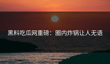 黑料吃瓜网重磅：圈内炸锅让人无语