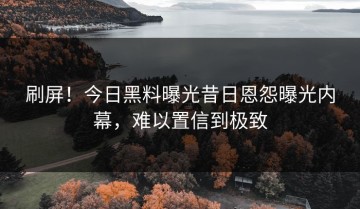 刷屏！今日黑料曝光昔日恩怨曝光内幕，难以置信到极致
